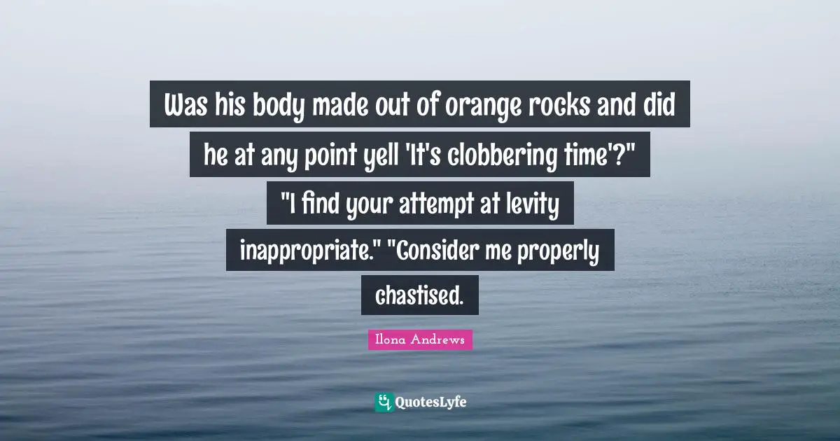 Levity Quotes: "Was his body made out of orange rocks and did he at any point yell 'It's clobbering time'?" "I find your attempt at levity inappropriate." "Consider me properly chastised."