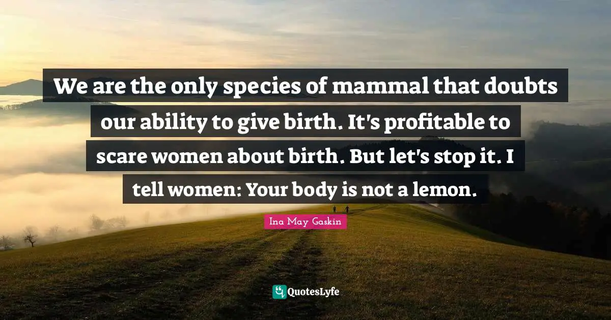 Giving Quotes: "We are the only species of mammal that doubts our ability to give birth. It's profitable to scare women about birth. But let's stop it. I tell women: Your body is not a lemon."