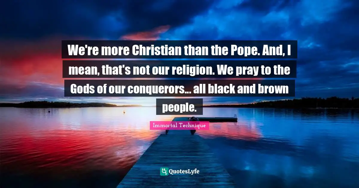 We're more Christian than the Pope. And, I mean, that's not our religion. We pray to the Gods of our conquerors... all black and brown people.