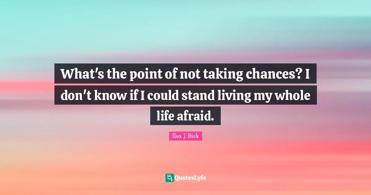 What's the point of not taking chances? I don't know if I could stand living my whole life afraid.