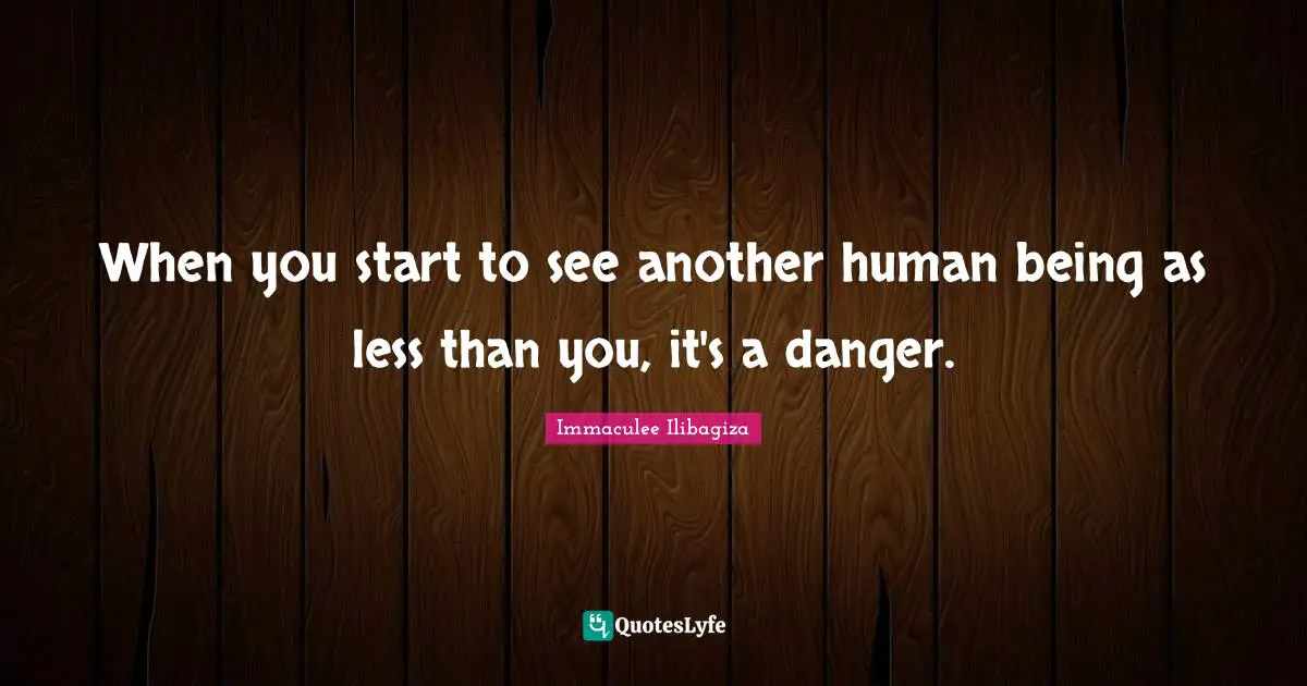 When you start to see another human being as less than you, it's a danger.