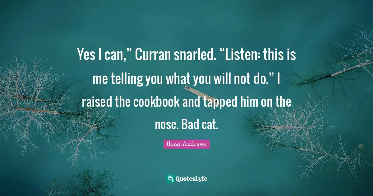 Cookbook Quotes: "Yes I can,” Curran snarled. “Listen: this is me telling you what you will not do.” I raised the cookbook and tapped him on the nose. Bad cat."