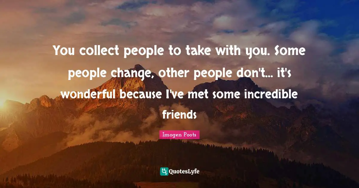 You collect people to take with you. Some people change, other people don't... it's wonderful because I've met some incredible friends