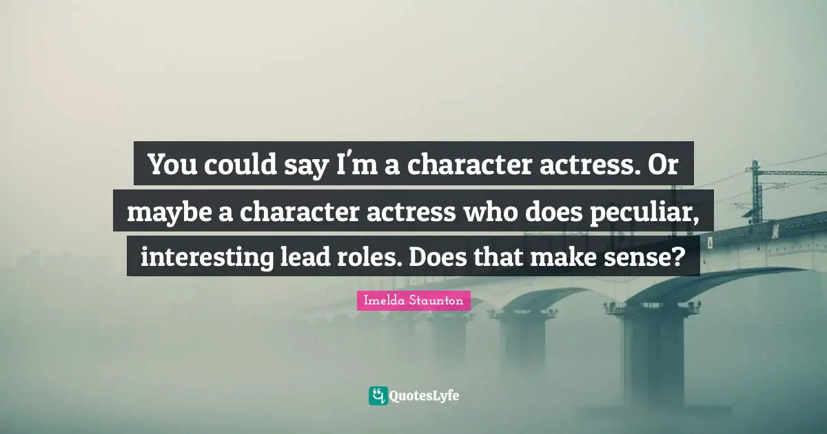 You could say I'm a character actress. Or maybe a character actress who does peculiar, interesting lead roles. Does that make sense?