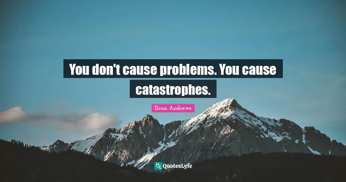 You don't cause problems. You cause catastrophes.