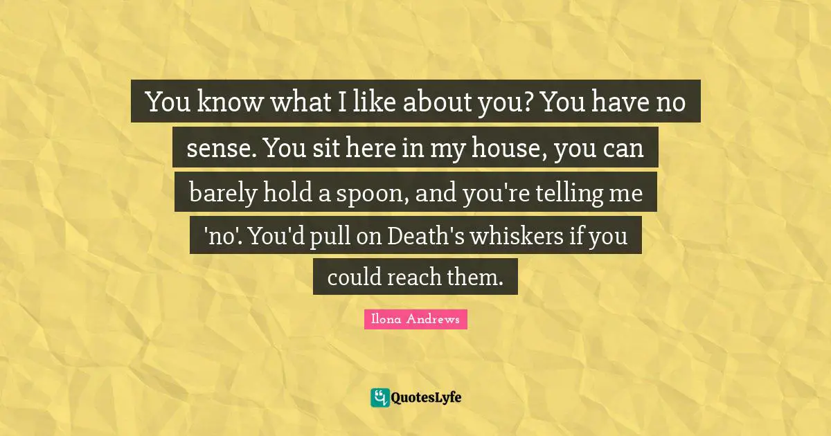 You know what I like about you? You have no sense. You sit here in my house, you can barely hold a spoon, and you're telling me 'no'. You'd pull on Death's whiskers if you could reach them.