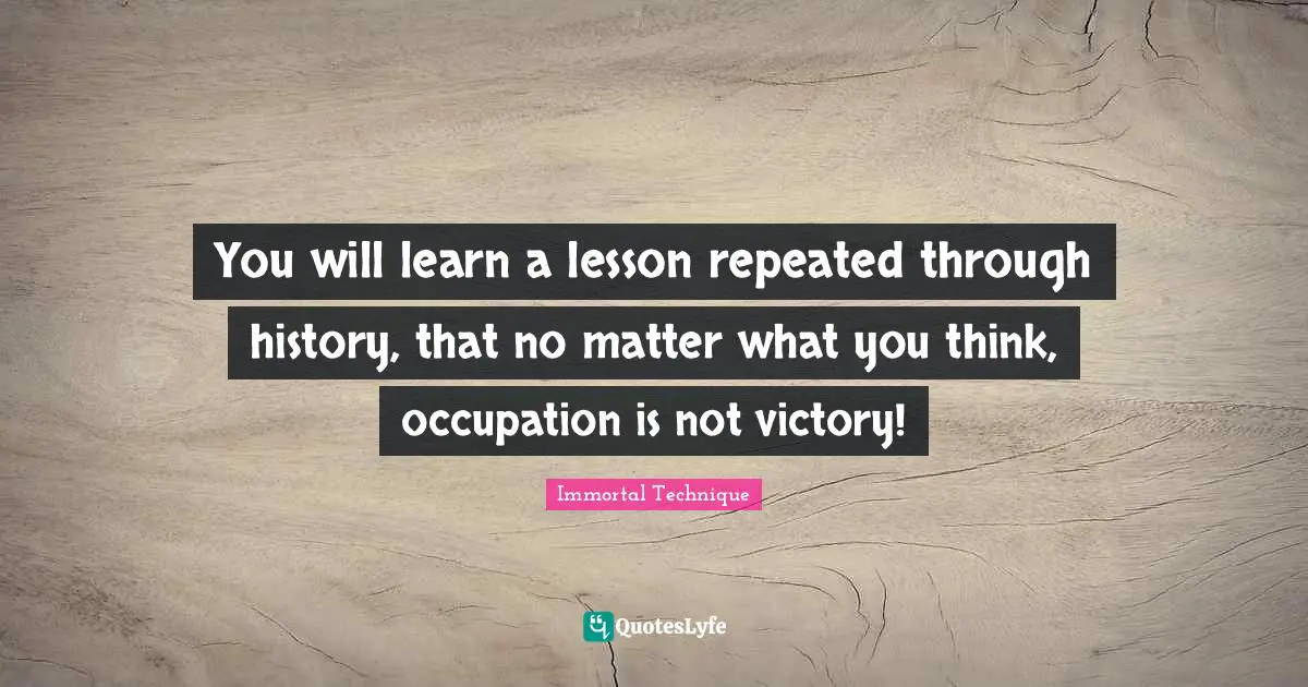 Immortal Technique Quotes: "You will learn a lesson repeated through history, that no matter what you think, occupation is not victory!"