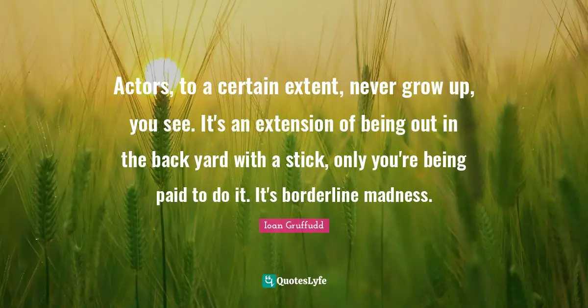 Actors, to a certain extent, never grow up, you see. It's an extension of being out in the back yard with a stick, only you're being paid to do it. It's borderline madness.