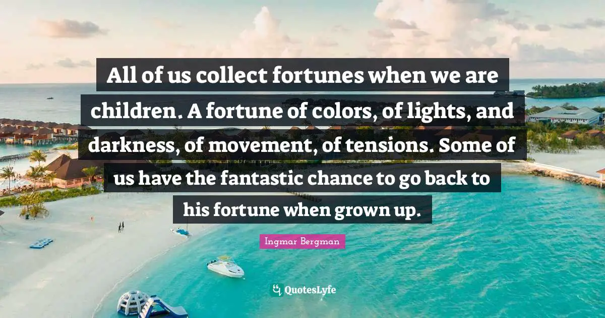All of us collect fortunes when we are children. A fortune of colors, of lights, and darkness, of movement, of tensions. Some of us have the fantastic chance to go back to his fortune when grown up.