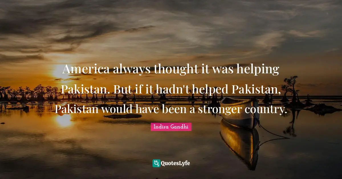 America always thought it was helping Pakistan. But if it hadn't helped Pakistan, Pakistan would have been a stronger country.