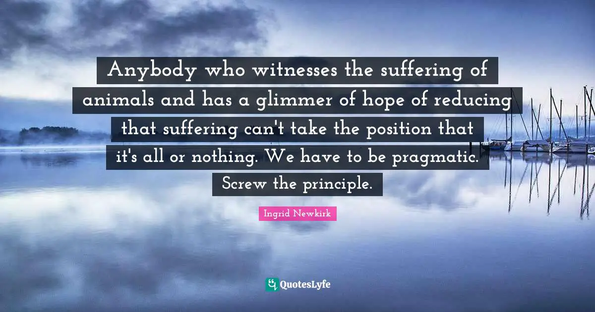 Ingrid Newkirk Quotes: "Anybody who witnesses the suffering of animals and has a glimmer of hope of reducing that suffering can't take the position that it's all or nothing. We have to be pragmatic. Screw the principle."