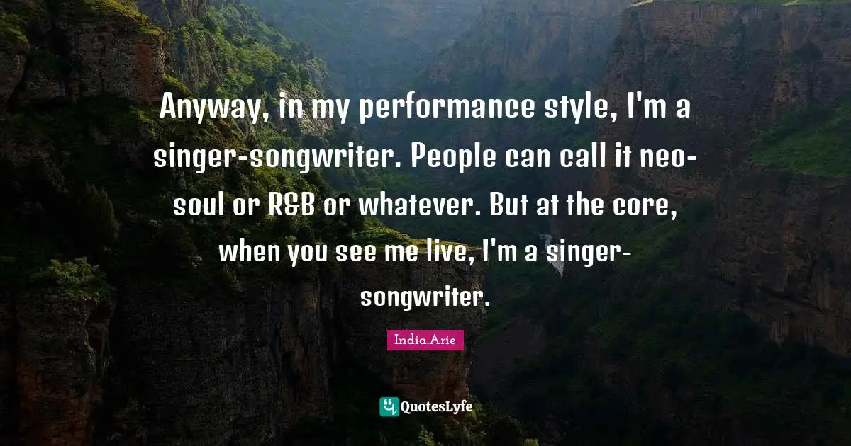 India Arie Quotes: "Anyway, in my performance style, I'm a singer-songwriter. People can call it neo-soul or R&B or whatever. But at the core, when you see me live, I'm a singer-songwriter."