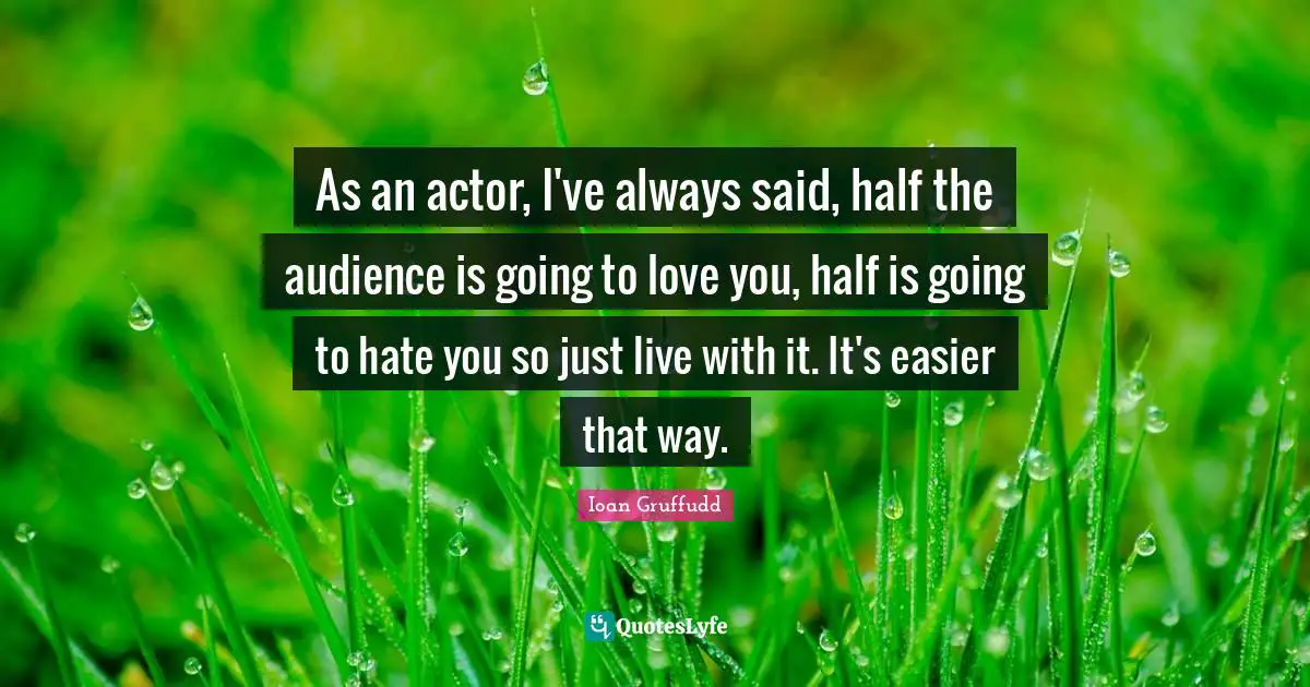 As an actor, I've always said, half the audience is going to love you, half is going to hate you so just live with it. It's easier that way.