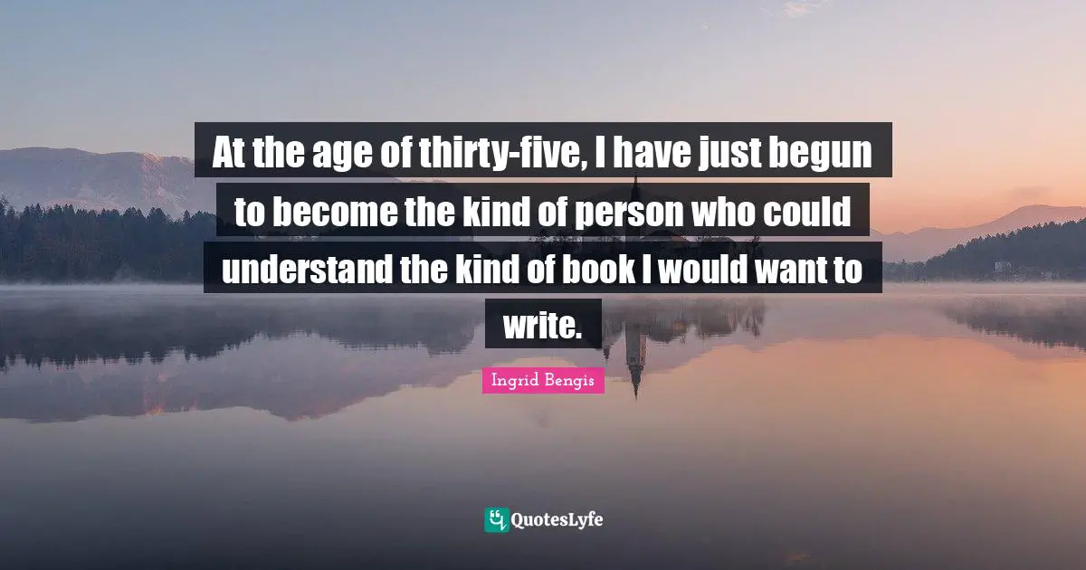 At the age of thirty-five, I have just begun to become the kind of person who could understand the kind of book I would want to write.