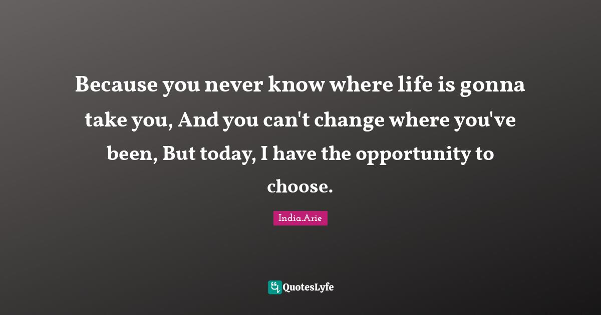 India Arie Quotes: "Because you never know where life is gonna take you, And you can't change where you've been, But today, I have the opportunity to choose."
