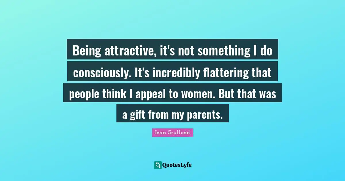 Being attractive, it's not something I do consciously. It's incredibly flattering that people think I appeal to women. But that was a gift from my parents.