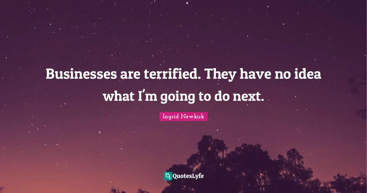Businesses are terrified. They have no idea what I'm going to do next.