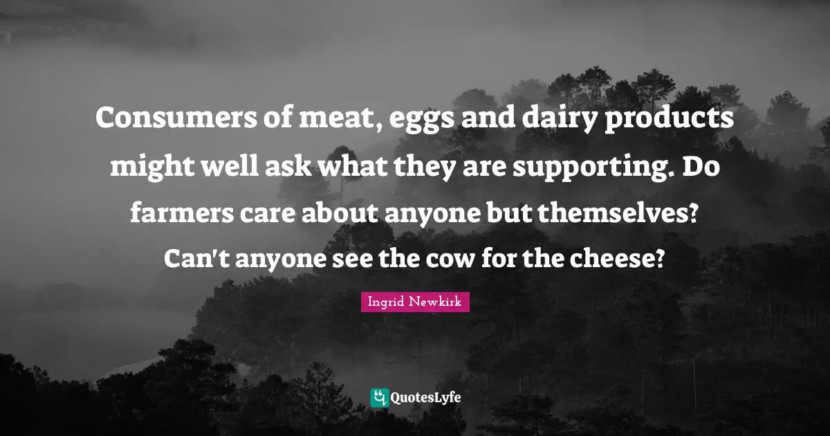Consumers of meat, eggs and dairy products might well ask what they are supporting. Do farmers care about anyone but themselves? Can't anyone see the cow for the cheese?