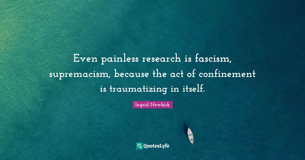 Even painless research is fascism, supremacism, because the act of confinement is traumatizing in itself.