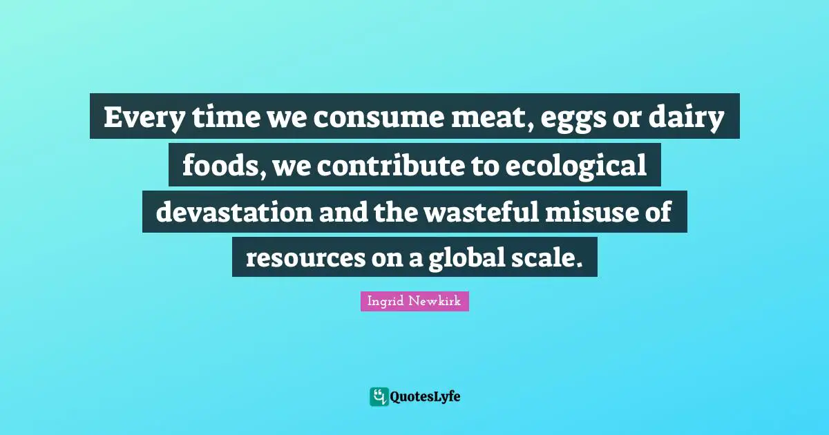 Ingrid Newkirk Quotes: "Every time we consume meat, eggs or dairy foods, we contribute to ecological devastation and the wasteful misuse of resources on a global scale."
