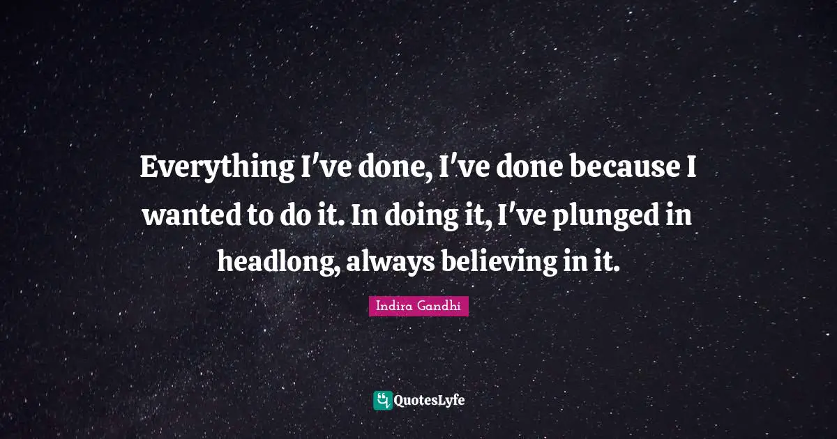 Everything I've done, I've done because I wanted to do it. In doing it, I've plunged in headlong, always believing in it.