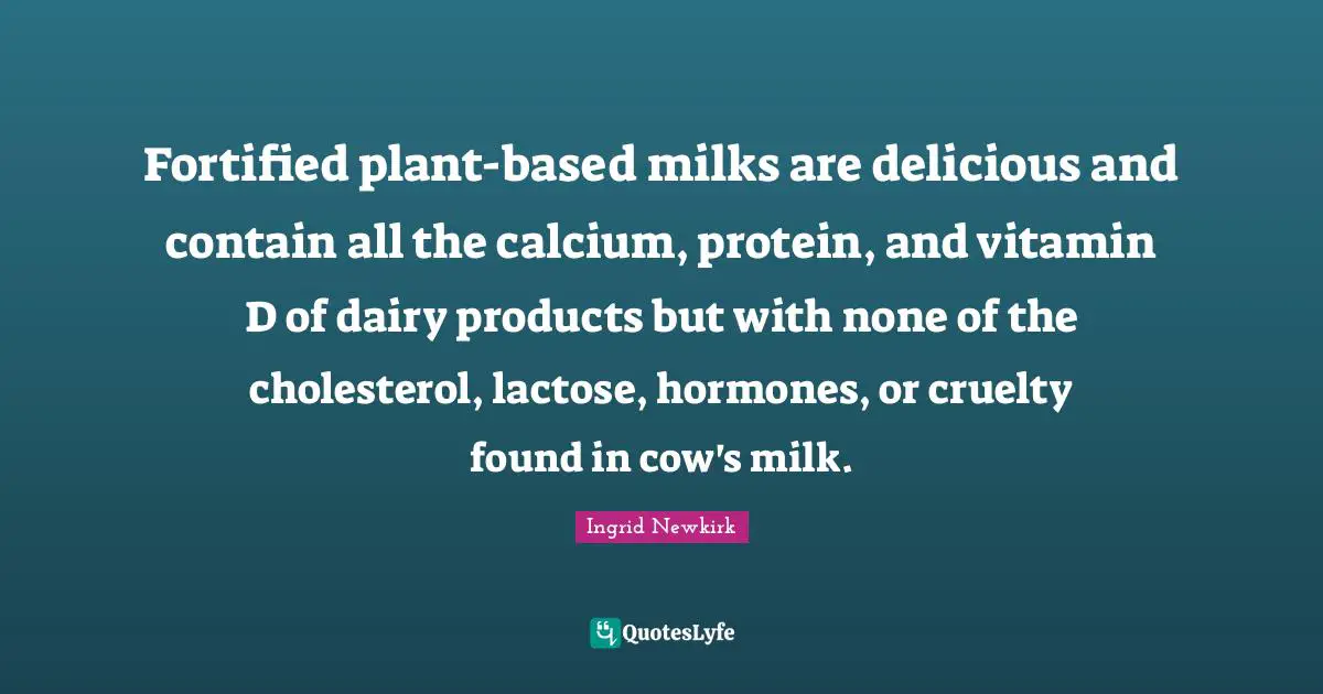 Ingrid Newkirk Quotes: "Fortified plant-based milks are delicious and contain all the calcium, protein, and vitamin D of dairy products but with none of the cholesterol, lactose, hormones, or cruelty found in cow's milk."