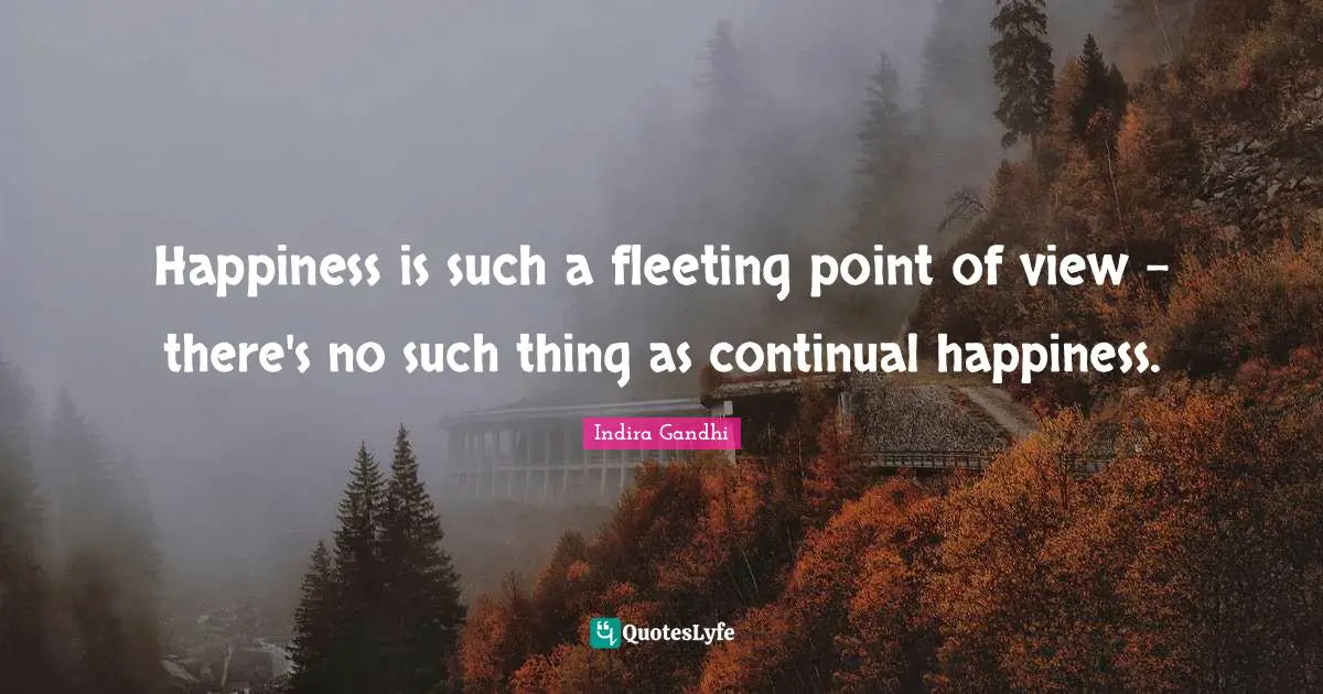 Happiness is such a fleeting point of view - there's no such thing as continual happiness.