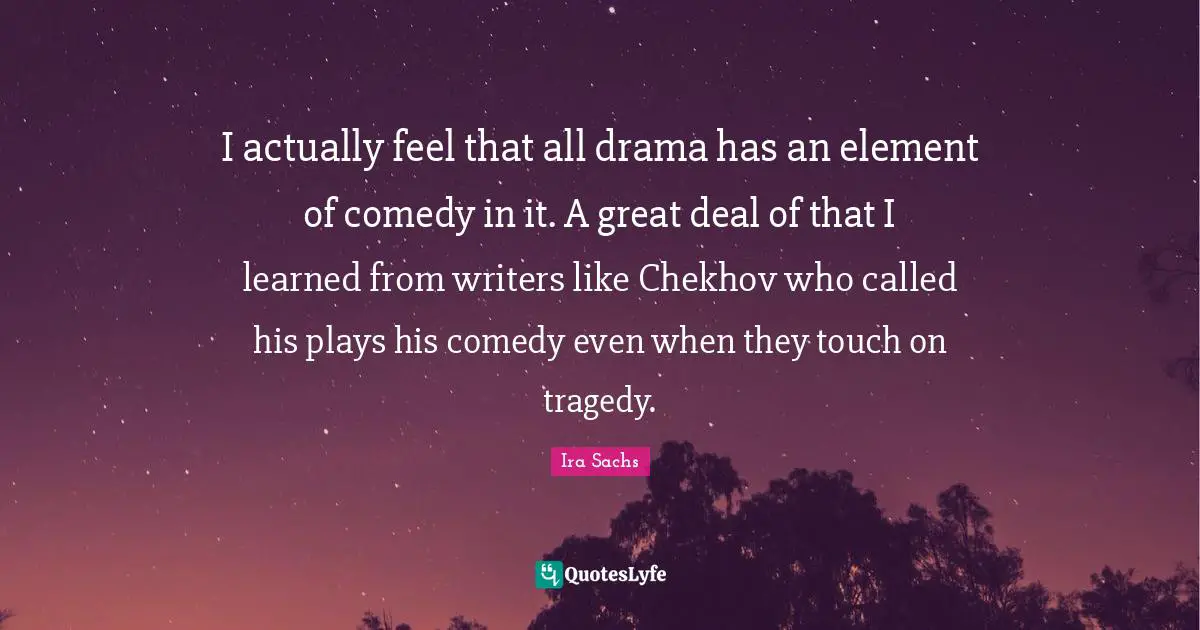 I actually feel that all drama has an element of comedy in it. A great deal of that I learned from writers like Chekhov who called his plays his comedy even when they touch on tragedy.