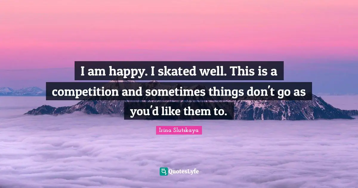 I am happy. I skated well. This is a competition and sometimes things don't go as you'd like them to.