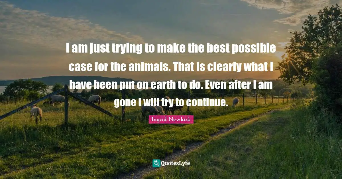 I am just trying to make the best possible case for the animals. That is clearly what I have been put on earth to do. Even after I am gone I will try to continue.