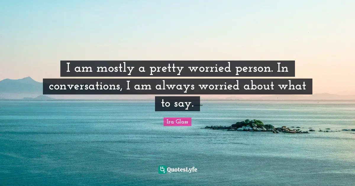 I am mostly a pretty worried person. In conversations, I am always worried about what to say.
