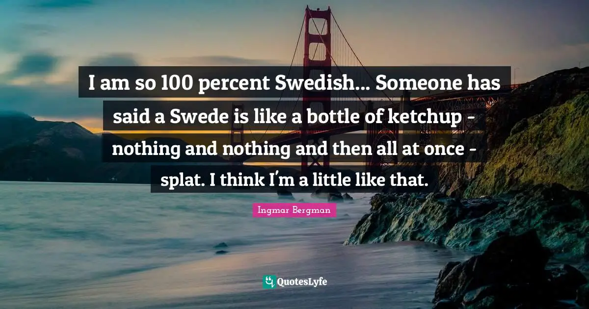 I am so 100 percent Swedish... Someone has said a Swede is like a bottle of ketchup - nothing and nothing and then all at once - splat. I think I'm a little like that.