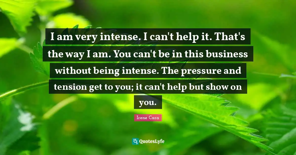 I am very intense. I can't help it. That's the way I am. You can't be in this business without being intense. The pressure and tension get to you; it can't help but show on you.