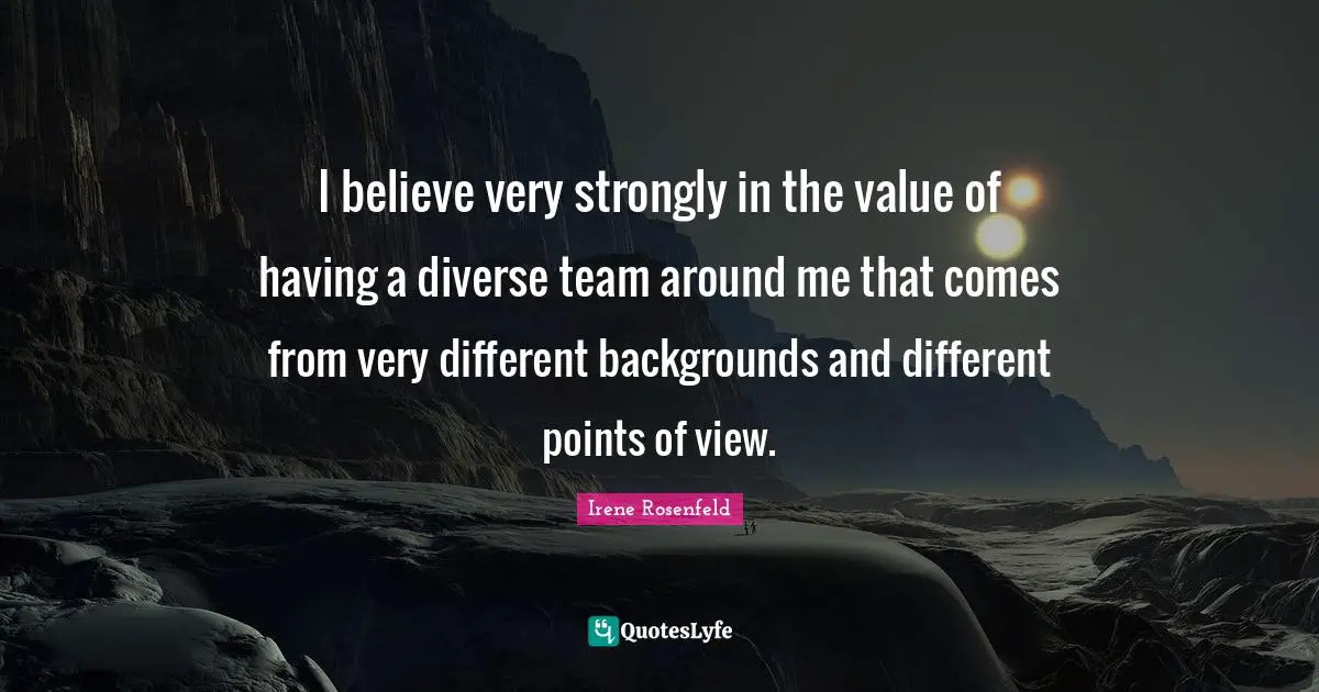 I believe very strongly in the value of having a diverse team around me that comes from very different backgrounds and different points of view.