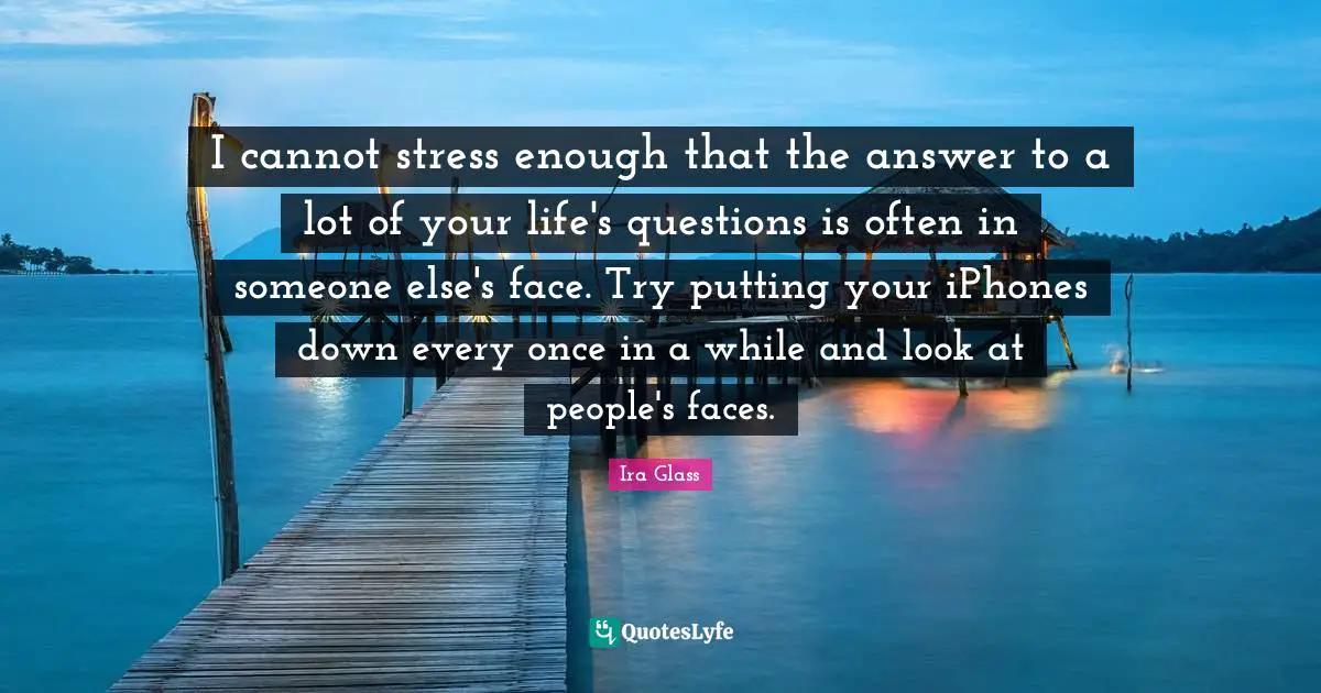 I cannot stress enough that the answer to a lot of your life's questions is often in someone else's face. Try putting your iPhones down every once in a while and look at people's faces.