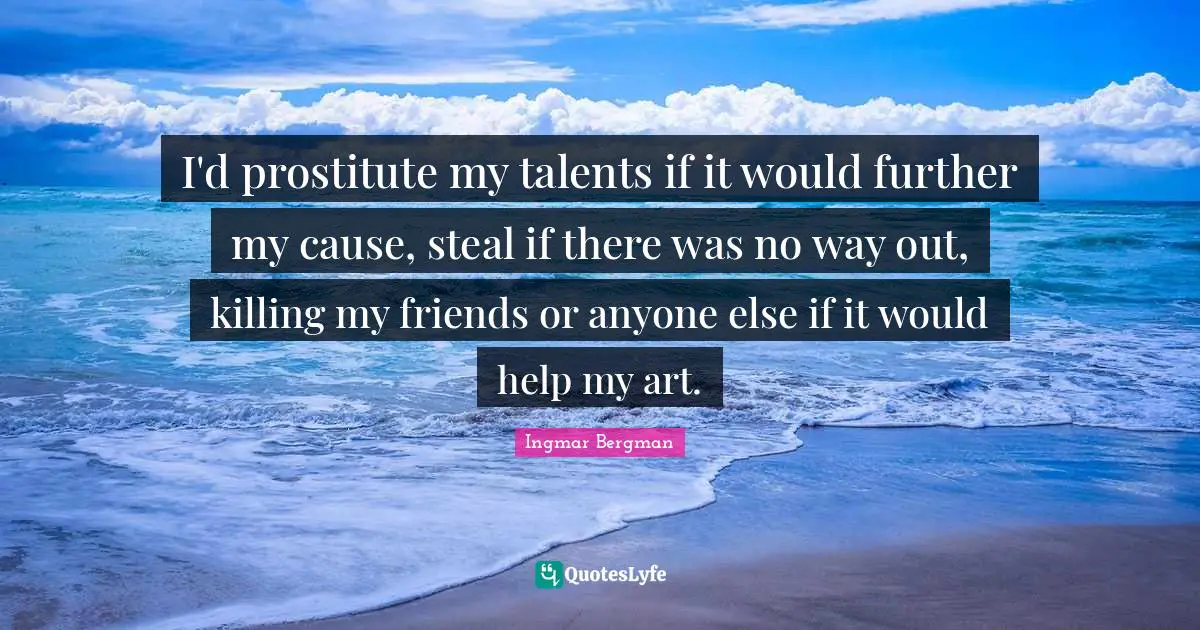I'd prostitute my talents if it would further my cause, steal if there was no way out, killing my friends or anyone else if it would help my art.