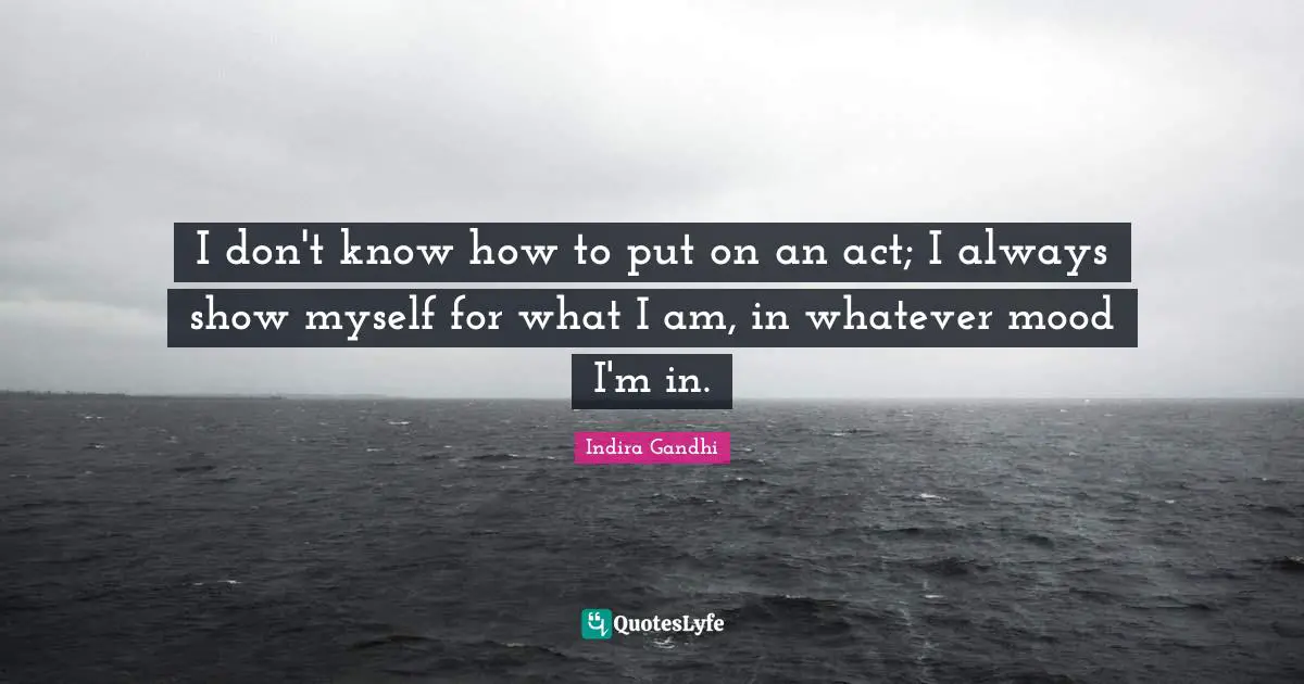 I don't know how to put on an act; I always show myself for what I am, in whatever mood I'm in.