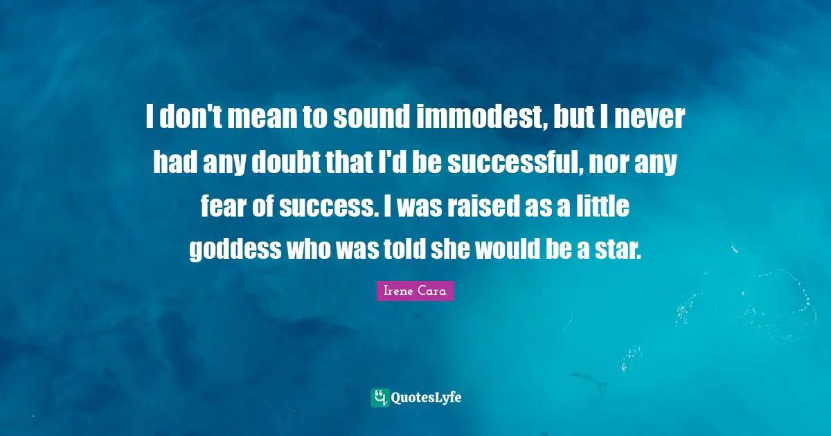 I don't mean to sound immodest, but I never had any doubt that I'd be successful, nor any fear of success. I was raised as a little goddess who was told she would be a star.