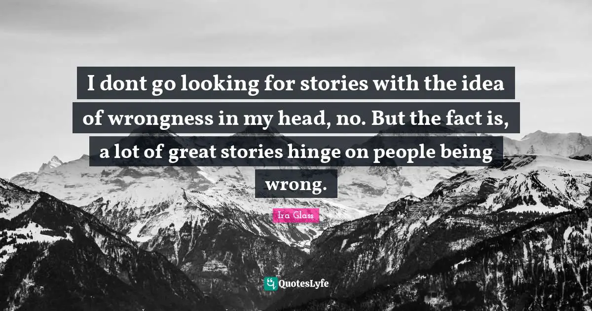 I dont go looking for stories with the idea of wrongness in my head, no. But the fact is, a lot of great stories hinge on people being wrong.