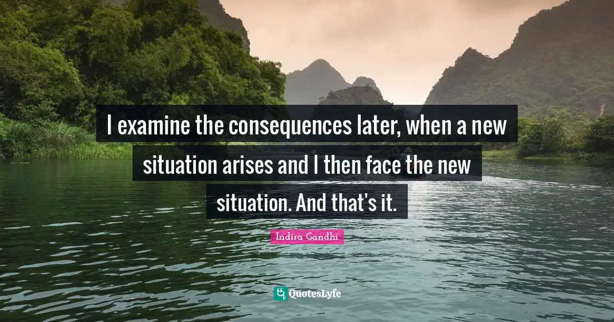 I examine the consequences later, when a new situation arises and I then face the new situation. And that's it.