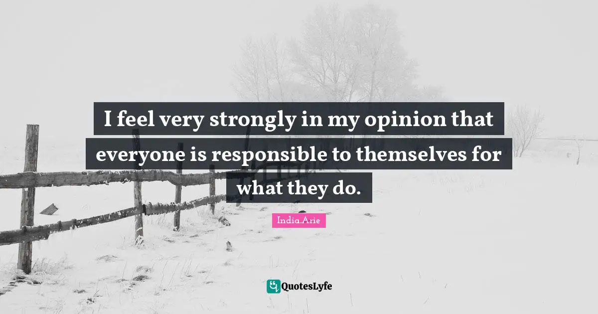 I feel very strongly in my opinion that everyone is responsible to themselves for what they do.