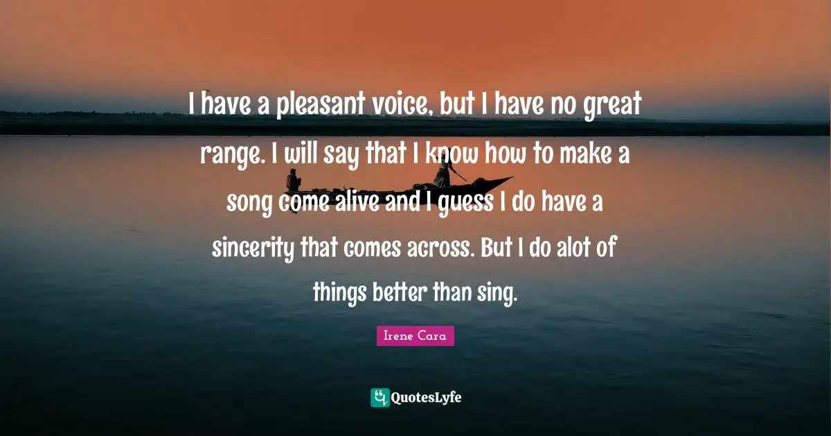 I have a pleasant voice, but I have no great range. I will say that I know how to make a song come alive and I guess I do have a sincerity that comes across. But I do alot of things better than sing.