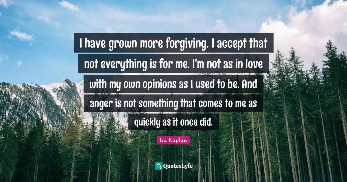 I have grown more forgiving. I accept that not everything is for me. I'm not as in love with my own opinions as I used to be. And anger is not something that comes to me as quickly as it once did.