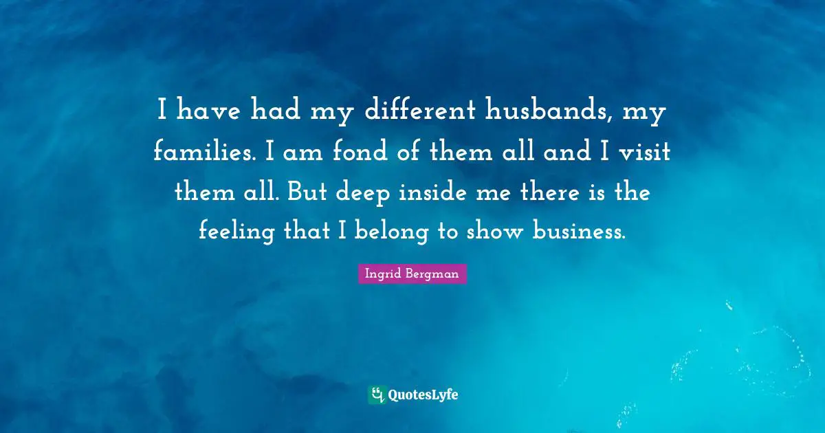 I have had my different husbands, my families. I am fond of them all and I visit them all. But deep inside me there is the feeling that I belong to show business.
