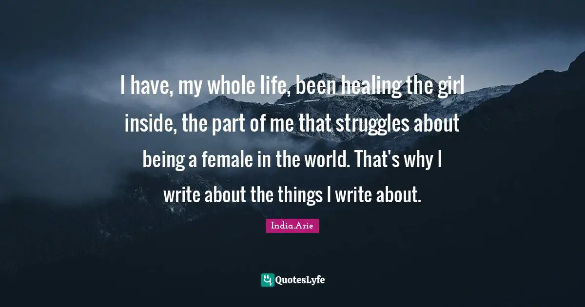 India Arie Quotes: "I have, my whole life, been healing the girl inside, the part of me that struggles about being a female in the world. That's why I write about the things I write about."