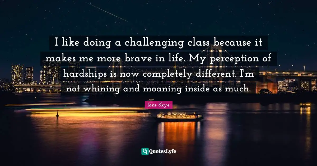 I like doing a challenging class because it makes me more brave in life. My perception of hardships is now completely different. I'm not whining and moaning inside as much.