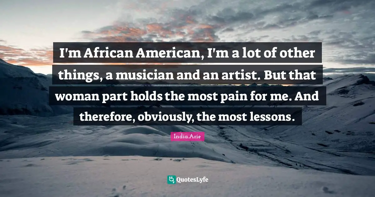 India Arie Quotes: "I'm African American, I'm a lot of other things, a musician and an artist. But that woman part holds the most pain for me. And therefore, obviously, the most lessons."