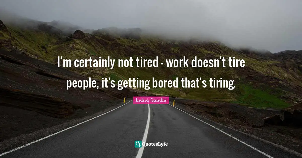 I'm certainly not tired - work doesn't tire people, it's getting bored that's tiring.