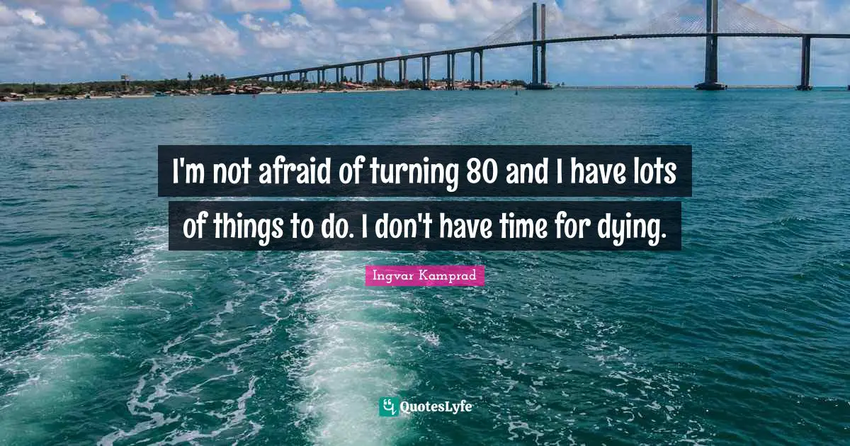 I'm not afraid of turning 80 and I have lots of things to do. I don't have time for dying.