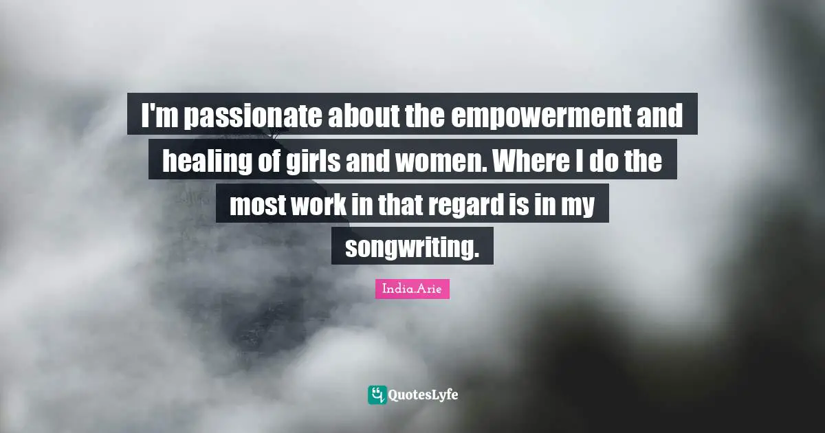 India Arie Quotes: "I'm passionate about the empowerment and healing of girls and women. Where I do the most work in that regard is in my songwriting."
